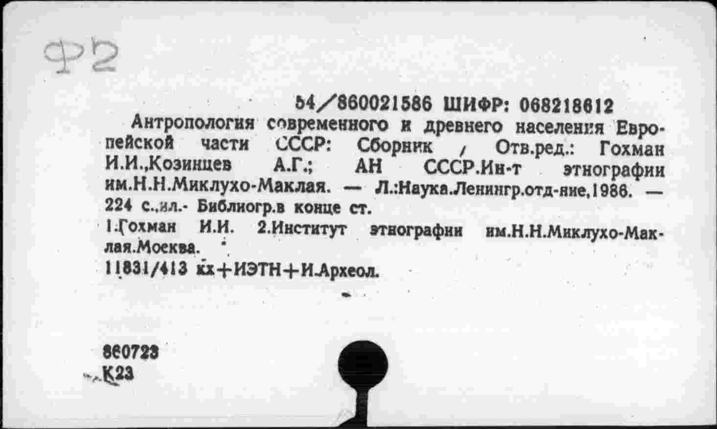 ﻿64/860021586 ШИФР: 068218812
Антропология современного и древнего населения Европейской части СССР: Сборник / Отв.ред.: Гохман И.И.,Козинцев А.Г.; АН СССР.Ин-т этнографии им.Н.Н .Миклухо-Маклая. — Л.:Наука.Ленингр.отд-ние,1986. — 224 С..ИЛ.- Библиогр.в конце ст.
1 Гохман И.И. 2.Институт этнографии им.Н.Н.Миклухо-Мак-лая.Моеква.
11831/413 кх+ИЭТН+И.Археол.
860723